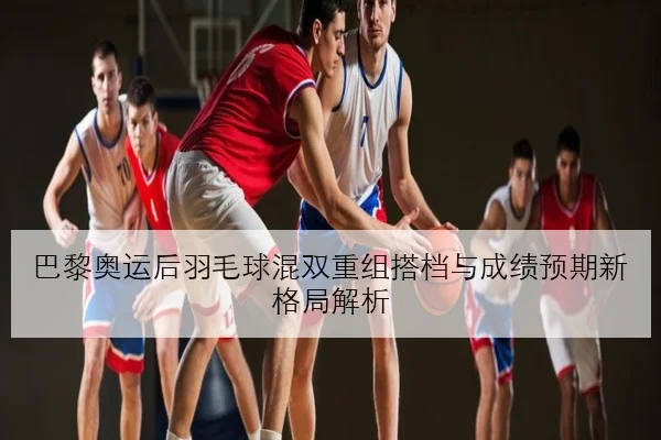巴黎奥运后羽毛球混双重组搭档与成绩预期新格局解析
