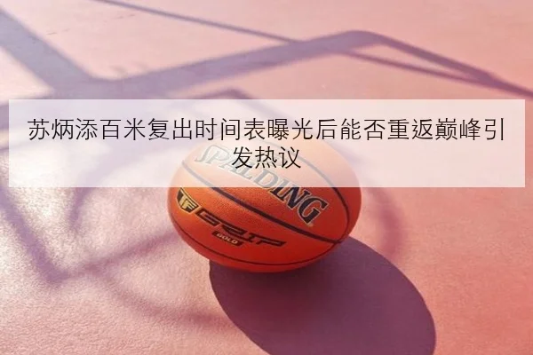 苏炳添百米复出时间表曝光后能否重返巅峰引发热议