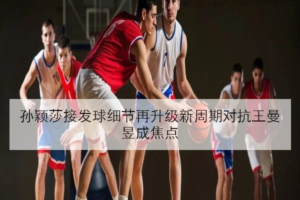 孙颖莎接发球细节再升级新周期对抗王曼昱成焦点